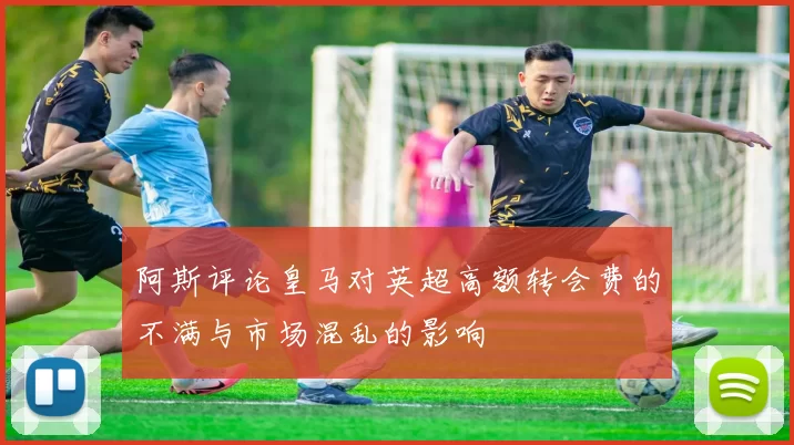 阿斯评论皇马对英超高额转会费的不满与市场混乱的影响