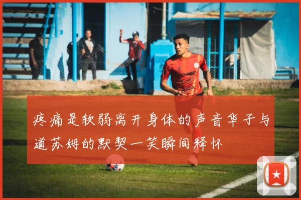 疼痛是软弱离开身体的声音华子与道苏姆的默契一笑瞬间释怀