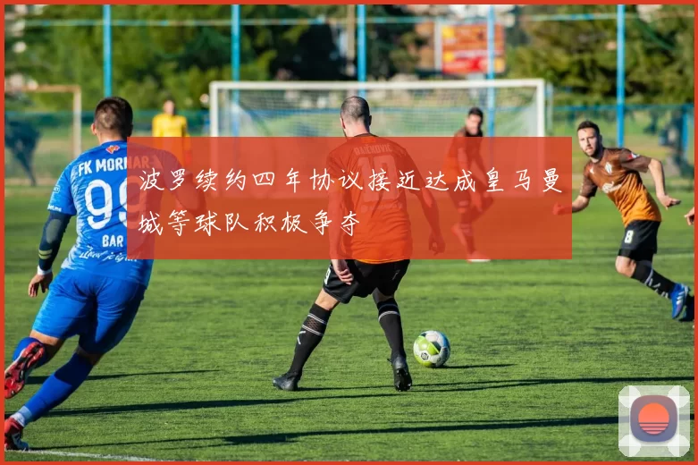 波罗续约四年协议接近达成皇马曼城等球队积极争夺