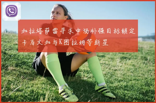加拉塔萨雷寻求中场补强目标锁定卡马文加与K图拉姆等新星