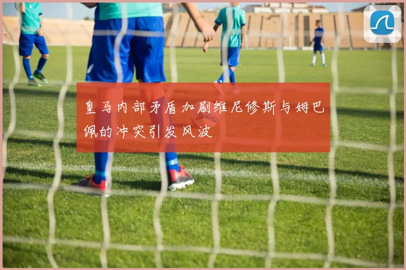 皇马内部矛盾加剧维尼修斯与姆巴佩的冲突引发风波