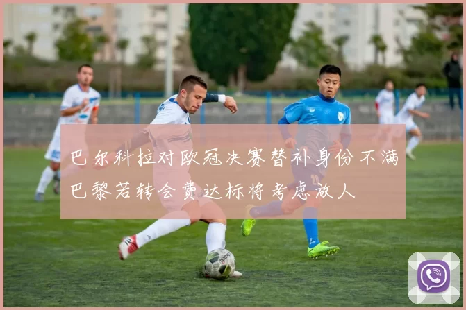 巴尔科拉对欧冠决赛替补身份不满巴黎若转会费达标将考虑放人