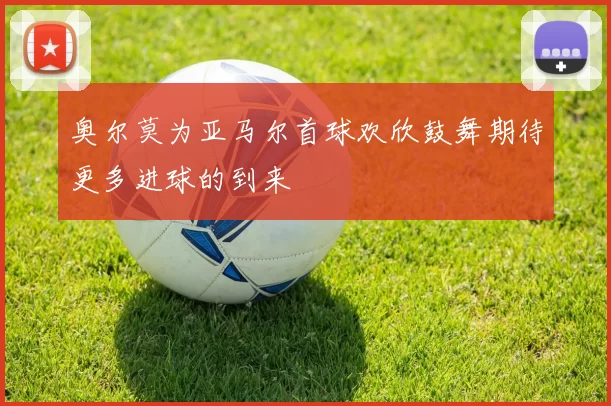 奥尔莫为亚马尔首球欢欣鼓舞期待更多进球的到来
