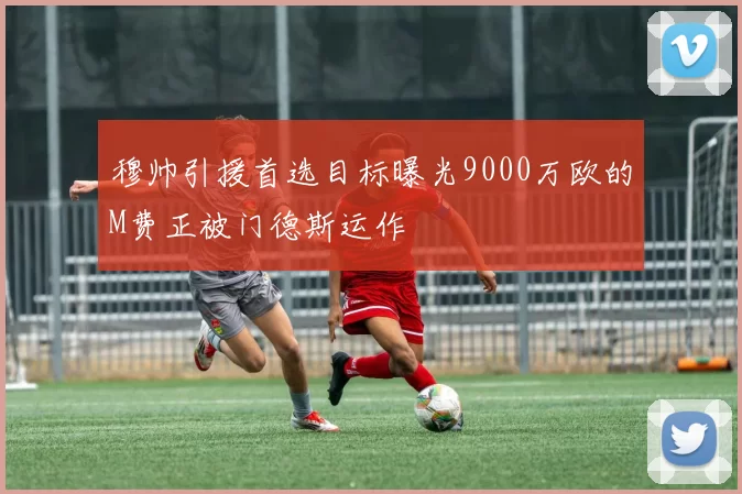 穆帅引援首选目标曝光9000万欧的M费正被门德斯运作