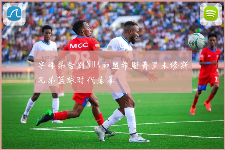 字母弟告别NBA加盟希腊普罗米修斯兄弟篮球时代落幕