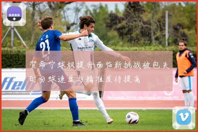 贺希宁球权提升面临新挑战被包夹时分球速度与精准度待提高