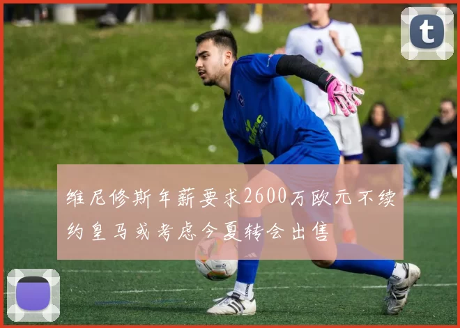 维尼修斯年薪要求2600万欧元不续约皇马或考虑今夏转会出售