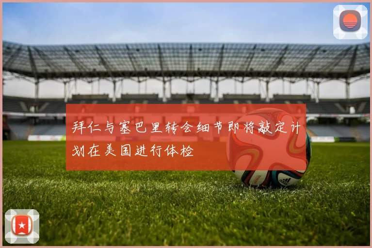 拜仁与塞巴里转会细节即将敲定计划在美国进行体检