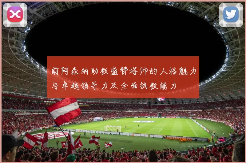前阿森纳助教盛赞塔帅的人格魅力与卓越领导力及全面执教能力