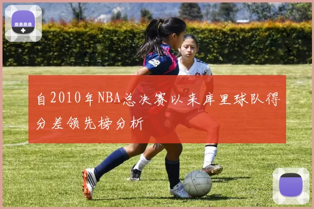 自2010年NBA总决赛以来库里球队得分差领先榜分析