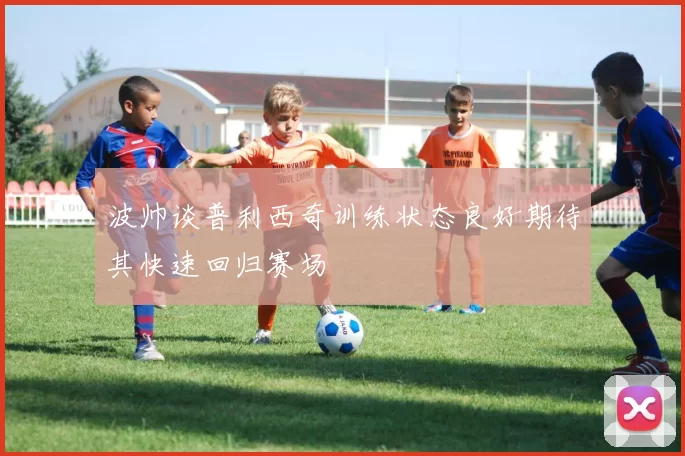 波帅谈普利西奇训练状态良好期待其快速回归赛场