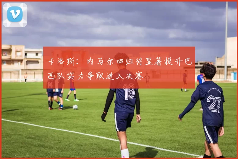 卡洛斯：内马尔回归将显著提升巴西队实力争取进入决赛