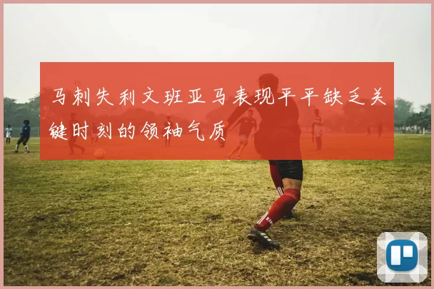马刺失利文班亚马表现平平缺乏关键时刻的领袖气质